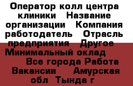 Оператор колл-центра клиники › Название организации ­ Компания-работодатель › Отрасль предприятия ­ Другое › Минимальный оклад ­ 30 000 - Все города Работа » Вакансии   . Амурская обл.,Тында г.